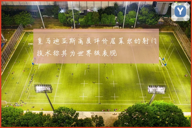 皇马迪亚斯高度评价居莱尔的射门技术称其为世界级表现