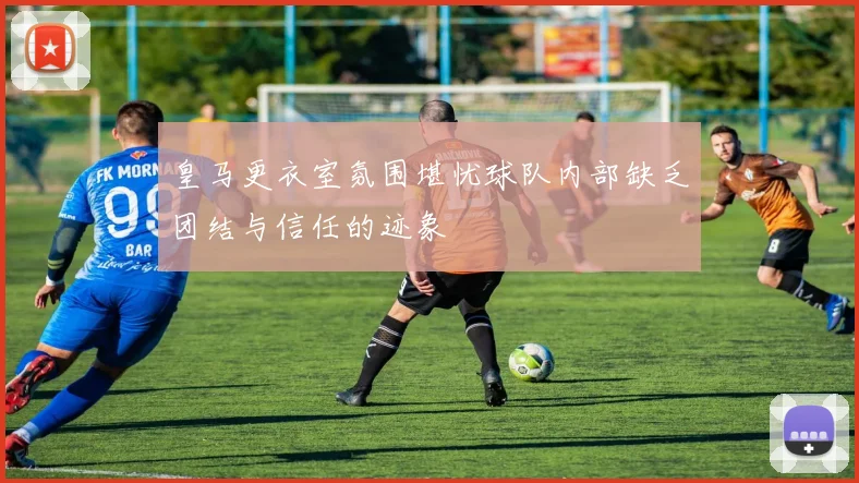 皇马更衣室氛围堪忧球队内部缺乏团结与信任的迹象