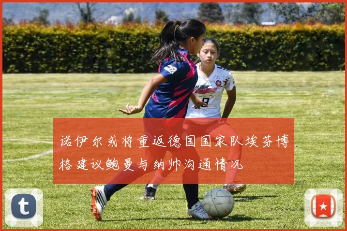 诺伊尔或将重返德国国家队埃芬博格建议鲍曼与纳帅沟通情况