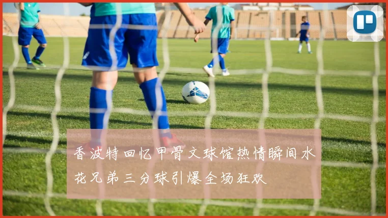 香波特回忆甲骨文球馆热情瞬间水花兄弟三分球引爆全场狂欢