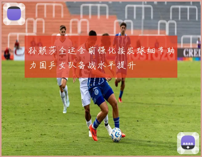 孙颖莎全运会前强化接发球细节助力国乒女队备战水平提升