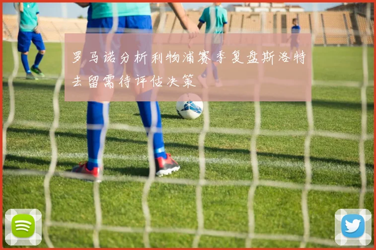 罗马诺分析利物浦赛季复盘斯洛特去留需待评估决策