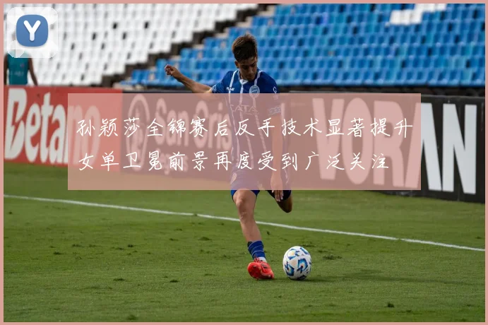 孙颖莎全锦赛后反手技术显著提升女单卫冕前景再度受到广泛关注
