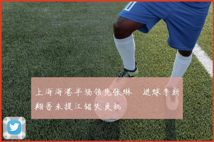 上海海港半场领先张琳芃进球李新翔吾米提江错失良机