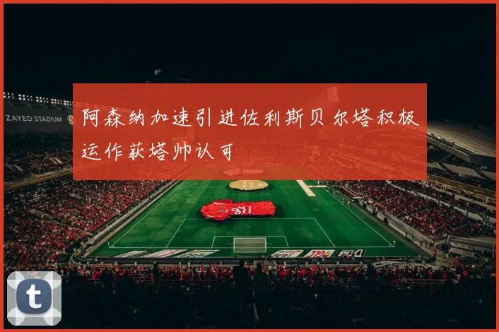 阿森纳加速引进佐利斯贝尔塔积极运作获塔帅认可