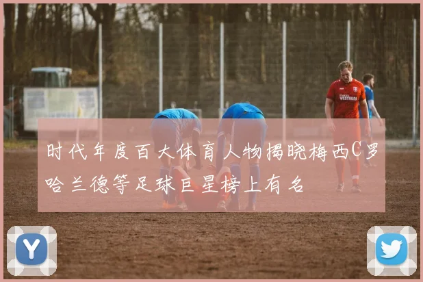 时代年度百大体育人物揭晓梅西C罗哈兰德等足球巨星榜上有名