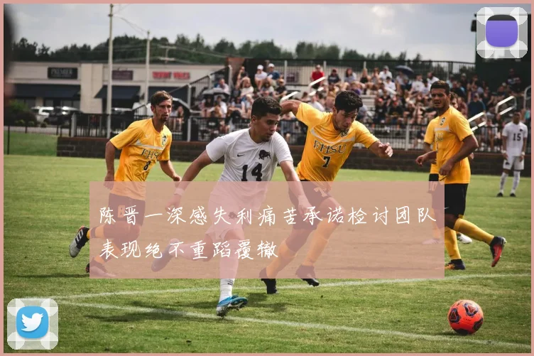 陈晋一深感失利痛苦承诺检讨团队表现绝不重蹈覆辙