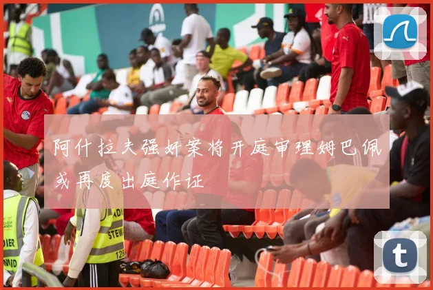 阿什拉夫强奸案将开庭审理姆巴佩或再度出庭作证