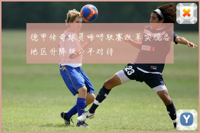 德甲传奇球员呼吁联赛改革实现各地区升降级公平对待