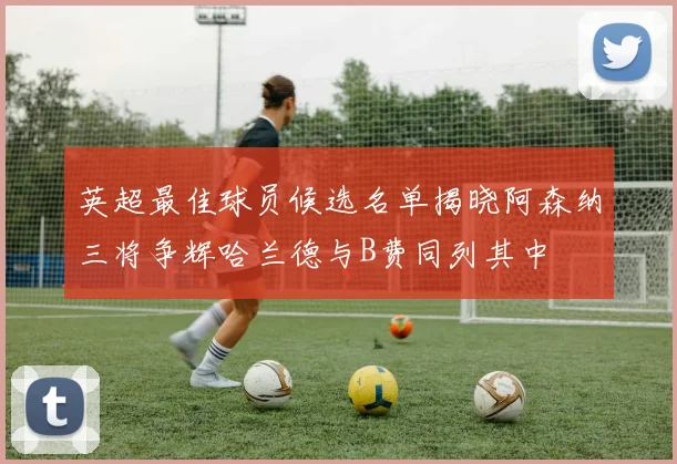 英超最佳球员候选名单揭晓阿森纳三将争辉哈兰德与B费同列其中