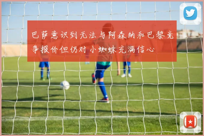 巴萨意识到无法与阿森纳和巴黎竞争报价但仍对小蜘蛛充满信心