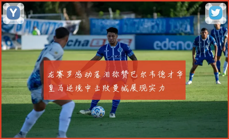 龙赛罗感动落泪称赞巴尔韦德才华皇马逆境中击败曼城展现实力