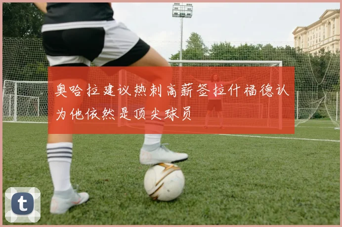 奥哈拉建议热刺高薪签拉什福德认为他依然是顶尖球员