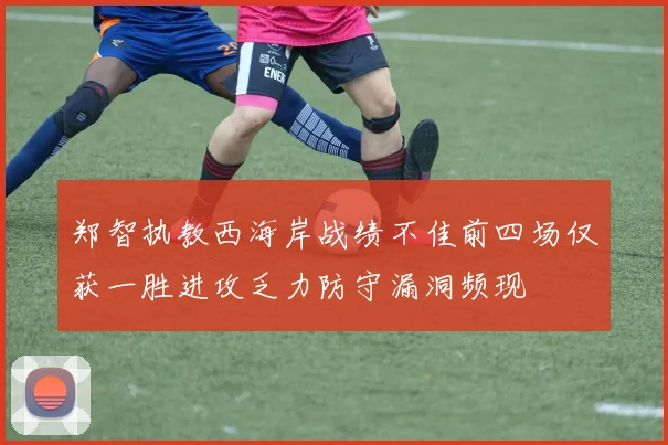 郑智执教西海岸战绩不佳前四场仅获一胜进攻乏力防守漏洞频现