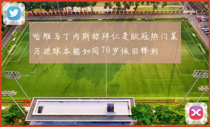 哈维马丁内斯称拜仁是欧冠热门莱万进球本能如同70岁依旧锋利