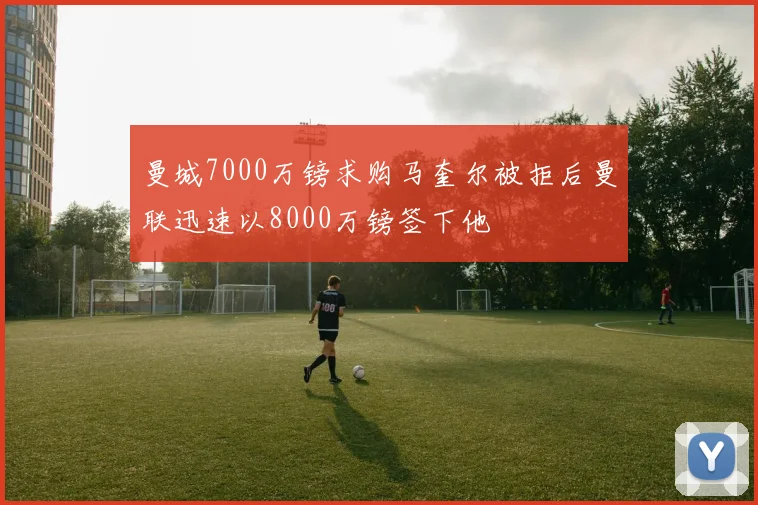 曼城7000万镑求购马奎尔被拒后曼联迅速以8000万镑签下他
