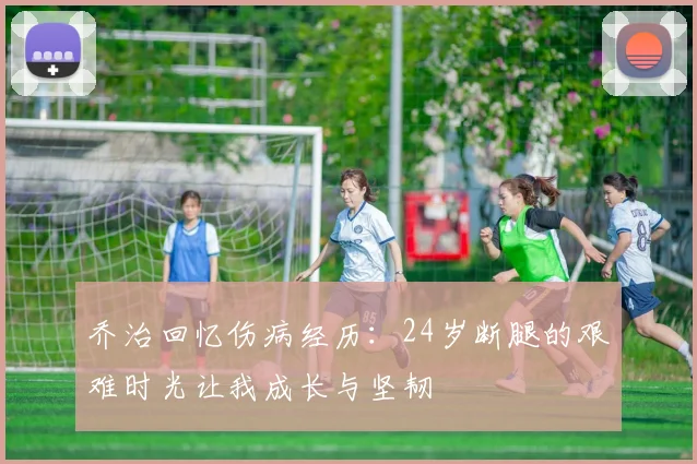 乔治回忆伤病经历：24岁断腿的艰难时光让我成长与坚韧