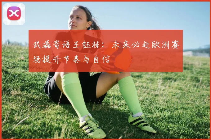 武磊寄语王钰栋：未来必赴欧洲赛场提升节奏与自信