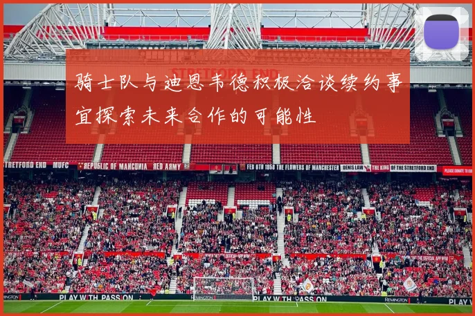 骑士队与迪恩韦德积极洽谈续约事宜探索未来合作的可能性