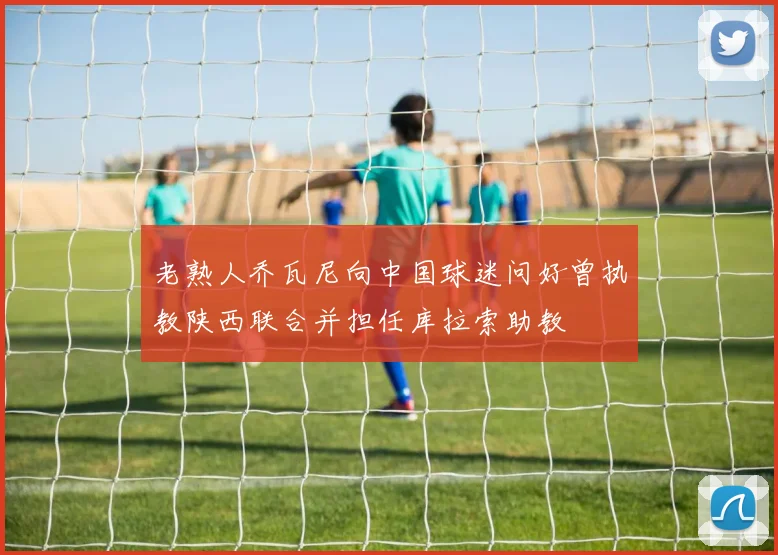 老熟人乔瓦尼向中国球迷问好曾执教陕西联合并担任库拉索助教