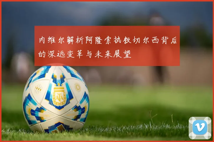内维尔解析阿隆索执教切尔西背后的深远变革与未来展望